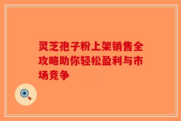 灵芝孢子粉上架销售全攻略助你轻松盈利与市场竞争-第1张图片-破壁灵芝孢子粉研究指南