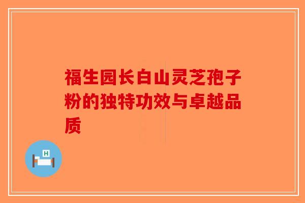 福生园长白山灵芝孢子粉的独特功效与卓越品质-第1张图片-破壁灵芝孢子粉研究指南