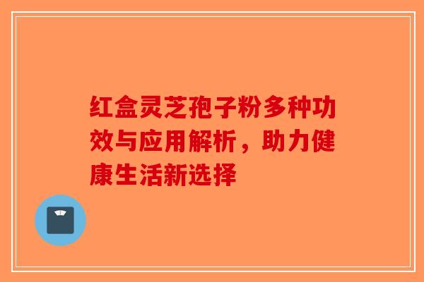 红盒灵芝孢子粉多种功效与应用解析，助力健康生活新选择-第1张图片-破壁灵芝孢子粉研究指南