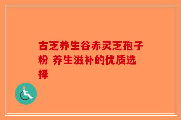 古芝养生谷赤灵芝孢子粉 养生滋补的优质选择-第1张图片-破壁灵芝孢子粉研究指南