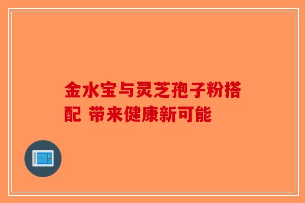 金水宝与灵芝孢子粉搭配 带来健康新可能-第1张图片-破壁灵芝孢子粉研究指南