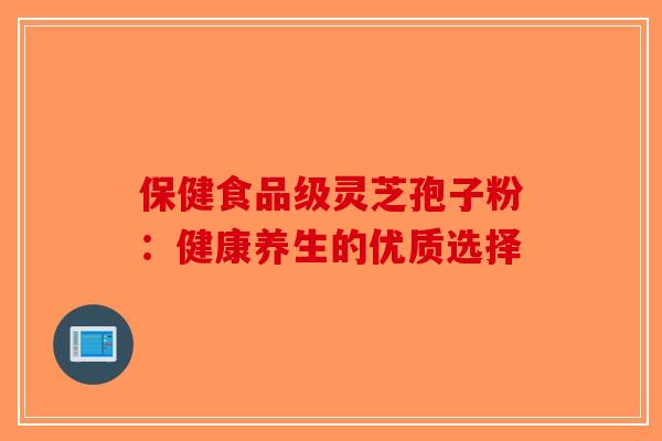 保健食品级灵芝孢子粉：健康养生的优质选择-第1张图片-破壁灵芝孢子粉研究指南