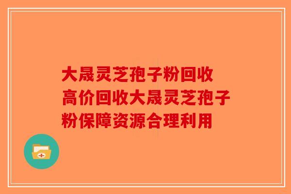 大晟灵芝孢子粉回收 高价回收大晟灵芝孢子粉保障资源合理利用-第1张图片-破壁灵芝孢子粉研究指南