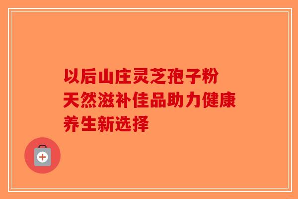 以后山庄灵芝孢子粉 天然滋补佳品助力健康养生新选择-第1张图片-破壁灵芝孢子粉研究指南