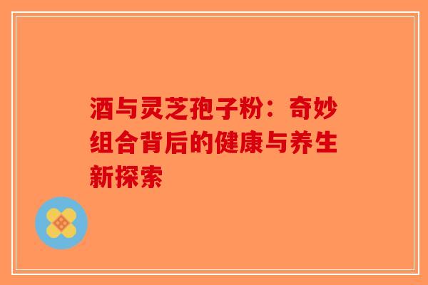酒与灵芝孢子粉：奇妙组合背后的健康与养生新探索-第1张图片-破壁灵芝孢子粉研究指南