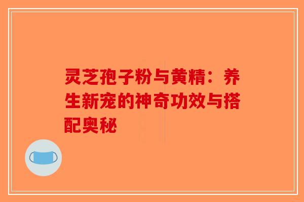灵芝孢子粉与黄精：养生新宠的神奇功效与搭配奥秘-第1张图片-破壁灵芝孢子粉研究指南