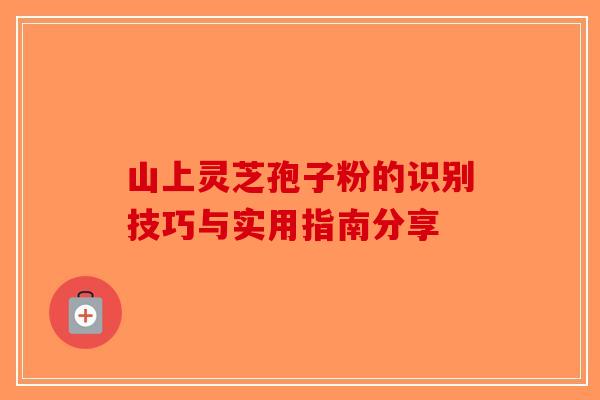 山上灵芝孢子粉的识别技巧与实用指南分享-第1张图片-破壁灵芝孢子粉研究指南