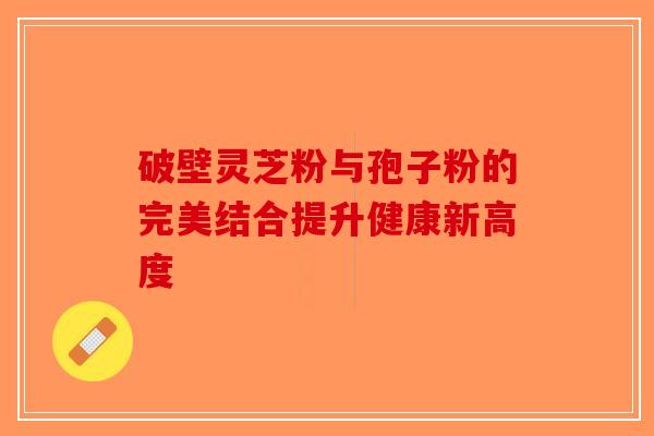 破壁灵芝粉与孢子粉的完美结合提升健康新高度-第1张图片-破壁灵芝孢子粉研究指南