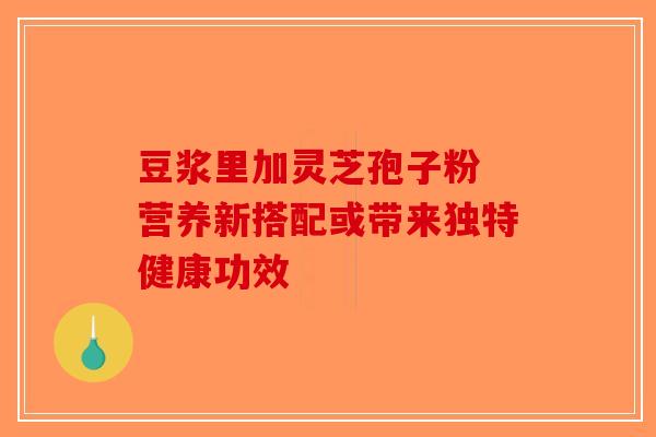 豆浆里加灵芝孢子粉 营养新搭配或带来独特健康功效-第1张图片-破壁灵芝孢子粉研究指南