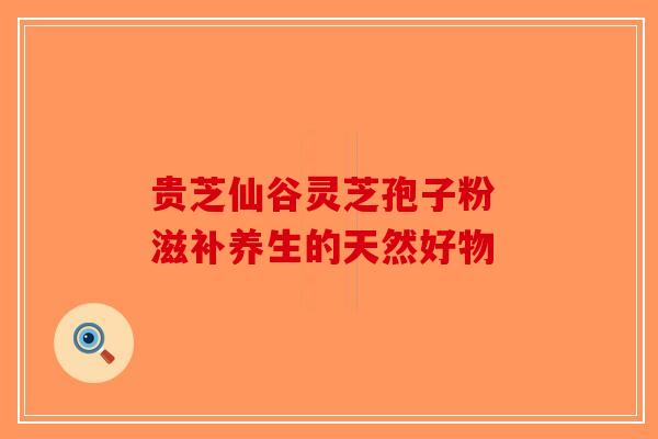 贵芝仙谷灵芝孢子粉 滋补养生的天然好物-第1张图片-破壁灵芝孢子粉研究指南