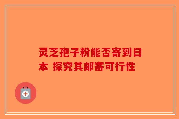 灵芝孢子粉能否寄到日本 探究其邮寄可行性-第1张图片-破壁灵芝孢子粉研究指南