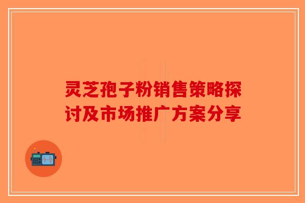 灵芝孢子粉销售策略探讨及市场推广方案分享-第1张图片-破壁灵芝孢子粉研究指南