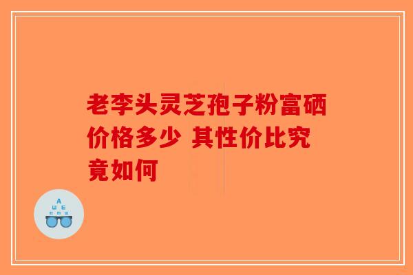 老李头灵芝孢子粉富硒价格多少 其性价比究竟如何-第1张图片-破壁灵芝孢子粉研究指南