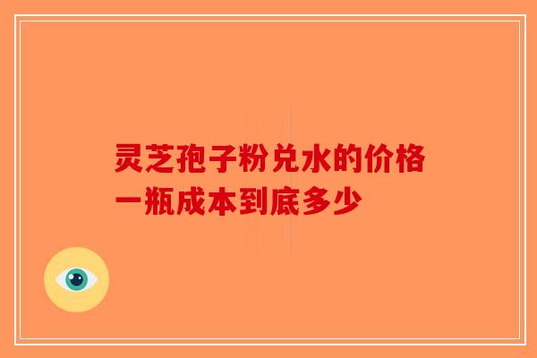 灵芝孢子粉兑水的价格一瓶成本到底多少-第1张图片-破壁灵芝孢子粉研究指南