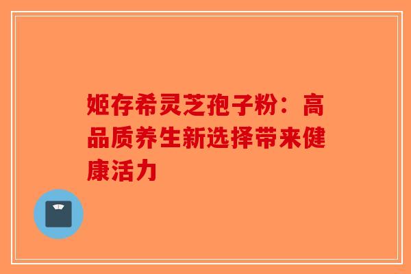 姬存希灵芝孢子粉：高品质养生新选择带来健康活力-第1张图片-破壁灵芝孢子粉研究指南