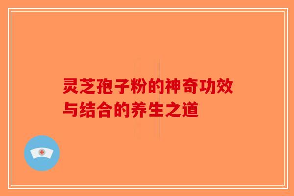 灵芝孢子粉的神奇功效与结合的养生之道-第1张图片-破壁灵芝孢子粉研究指南