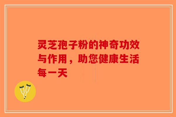 灵芝孢子粉的神奇功效与作用，助您健康生活每一天-第1张图片-破壁灵芝孢子粉研究指南