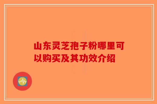 山东灵芝孢子粉哪里可以购买及其功效介绍-第1张图片-破壁灵芝孢子粉研究指南 山东灵芝孢子粉哪里可以购买及其功效介绍-第1张图片-破壁灵芝孢子粉研究指南