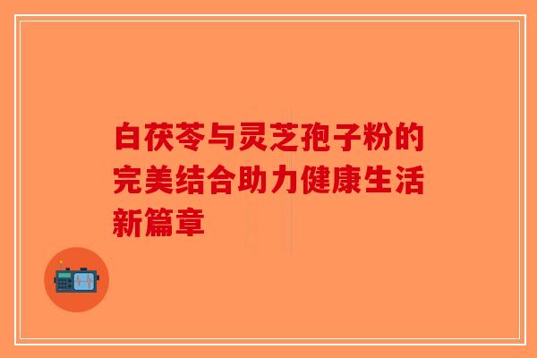 白茯苓与灵芝孢子粉的完美结合助力健康生活新篇章-第1张图片-破壁灵芝孢子粉研究指南 白茯苓与灵芝孢子粉的完美结合助力健康生活新篇章-第1张图片-破壁灵芝孢子粉研究指南