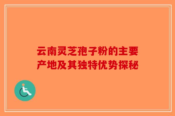 云南灵芝孢子粉的主要产地及其独特优势探秘-第1张图片-破壁灵芝孢子粉研究指南