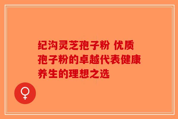纪沟灵芝孢子粉 优质孢子粉的卓越代表健康养生的理想之选-第1张图片-破壁灵芝孢子粉研究指南