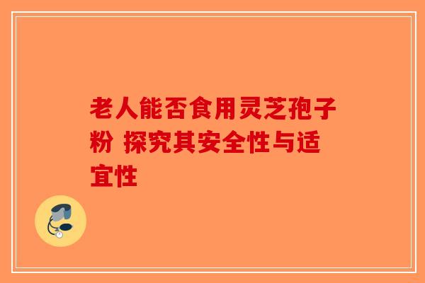 老人能否食用灵芝孢子粉 探究其安全性与适宜性-第1张图片-破壁灵芝孢子粉研究指南