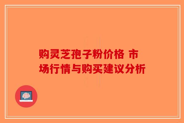 购灵芝孢子粉价格 市场行情与购买建议分析-第1张图片-破壁灵芝孢子粉研究指南 购灵芝孢子粉价格 市场行情与购买建议分析-第1张图片-破壁灵芝孢子粉研究指南