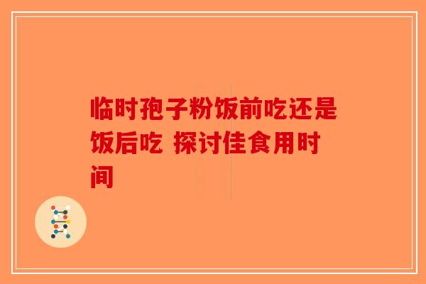 临时孢子粉饭前吃还是饭后吃 探讨佳食用时间-第1张图片-破壁灵芝孢子粉研究指南