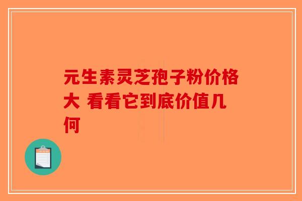 元生素灵芝孢子粉价格大 看看它到底价值几何-第1张图片-破壁灵芝孢子粉研究指南