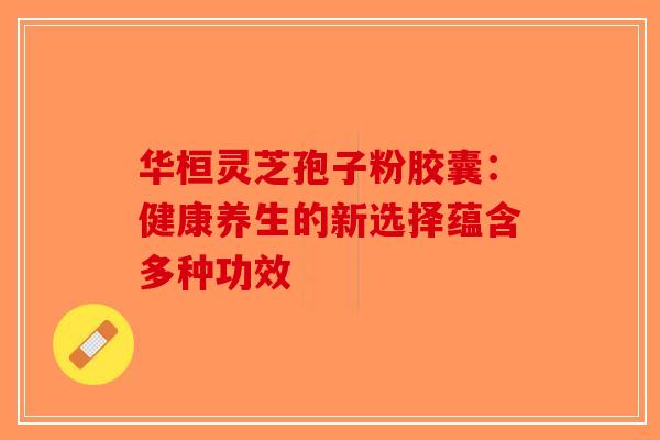 华桓灵芝孢子粉胶囊：健康养生的新选择蕴含多种功效-第1张图片-破壁灵芝孢子粉研究指南