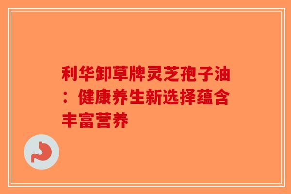 利华卸草牌灵芝孢子油：健康养生新选择蕴含丰富营养-第1张图片-破壁灵芝孢子粉研究指南