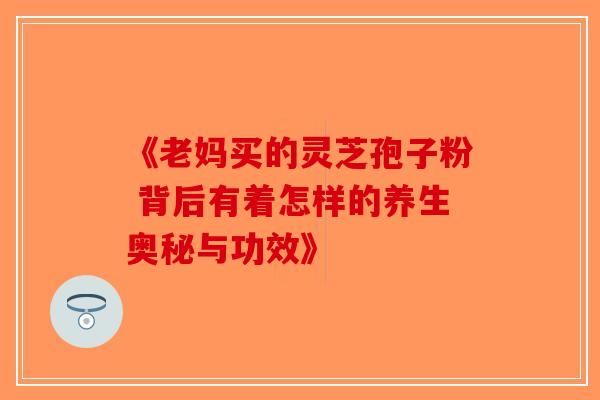 《老妈买的灵芝孢子粉 背后有着怎样的养生奥秘与功效》-第1张图片-破壁灵芝孢子粉研究指南