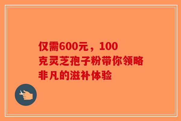 仅需600元，100克灵芝孢子粉带你领略非凡的滋补体验-第1张图片-破壁灵芝孢子粉研究指南
