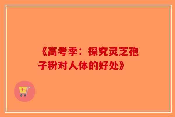 《高考季：探究灵芝孢子粉对人体的好处》-第1张图片-破壁灵芝孢子粉研究指南