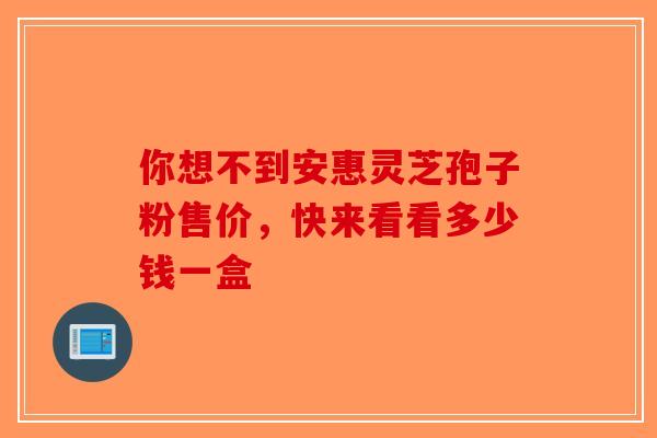 你想不到安惠灵芝孢子粉售价，快来看看多少钱一盒-第1张图片-破壁灵芝孢子粉研究指南