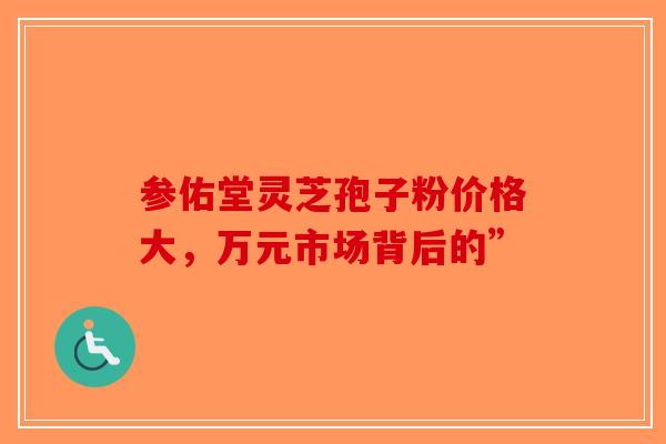 参佑堂灵芝孢子粉价格大，万元市场背后的”-第1张图片-破壁灵芝孢子粉研究指南