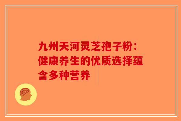 九州天河灵芝孢子粉：健康养生的优质选择蕴含多种营养-第1张图片-破壁灵芝孢子粉研究指南