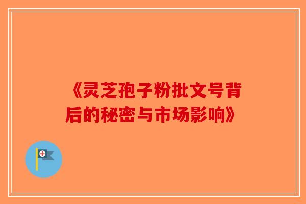 《灵芝孢子粉批文号背后的秘密与市场影响》-第1张图片-破壁灵芝孢子粉研究指南