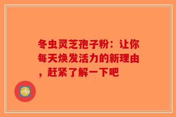 冬虫灵芝孢子粉：让你每天焕发活力的新理由，赶紧了解一下吧-第1张图片-破壁灵芝孢子粉研究指南