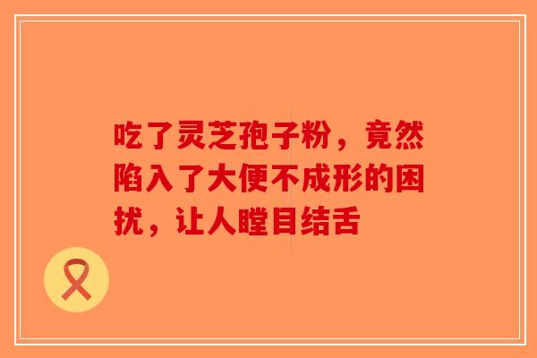 吃了灵芝孢子粉，竟然陷入了大便不成形的困扰，让人瞠目结舌-第1张图片-破壁灵芝孢子粉研究指南