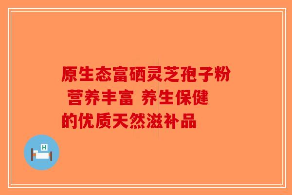原生态富硒灵芝孢子粉 营养丰富 养生保健的优质天然滋补品-第1张图片-破壁灵芝孢子粉研究指南