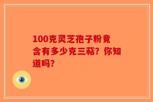 100克灵芝孢子粉竟含有多少克三萜？你知道吗？-第1张图片-破壁灵芝孢子粉研究指南