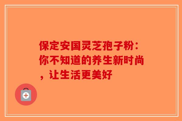 保定安国灵芝孢子粉：你不知道的养生新时尚，让生活更美好-第1张图片-破壁灵芝孢子粉研究指南