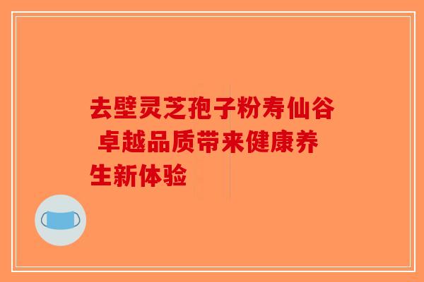 去壁灵芝孢子粉寿仙谷 卓越品质带来健康养生新体验-第1张图片-破壁灵芝孢子粉研究指南