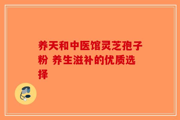 养天和中医馆灵芝孢子粉 养生滋补的优质选择-第1张图片-破壁灵芝孢子粉研究指南