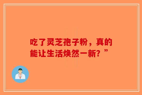 吃了灵芝孢子粉，真的能让生活焕然一新？”-第1张图片-破壁灵芝孢子粉研究指南