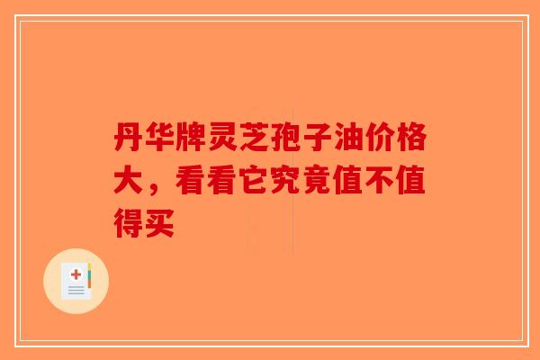 丹华牌灵芝孢子油价格大，看看它究竟值不值得买-第1张图片-破壁灵芝孢子粉研究指南