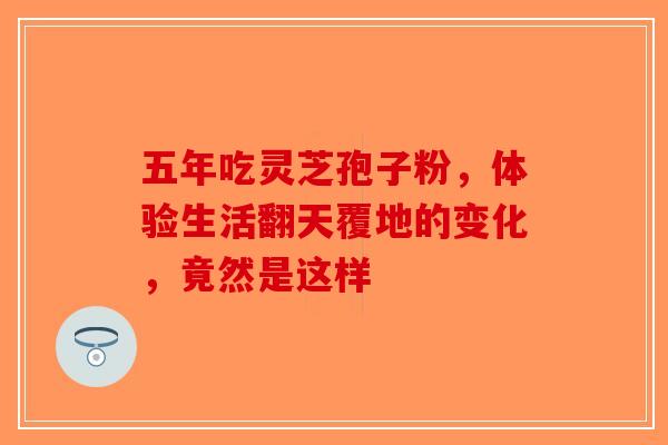 五年吃灵芝孢子粉，体验生活翻天覆地的变化，竟然是这样-第1张图片-破壁灵芝孢子粉研究指南