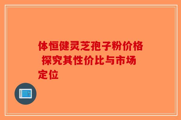 体恒健灵芝孢子粉价格 探究其性价比与市场定位-第1张图片-破壁灵芝孢子粉研究指南