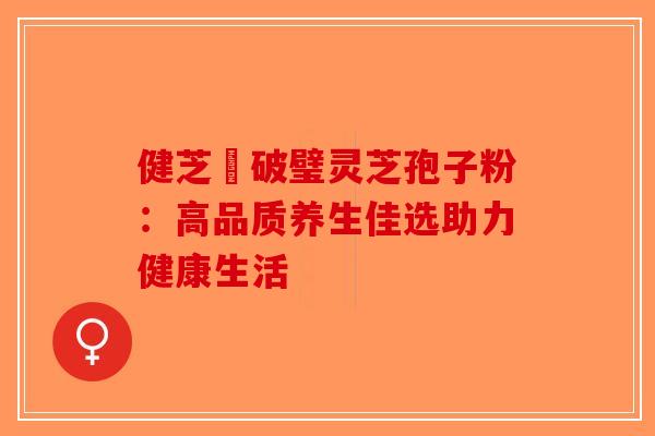 健芝緣破璧灵芝孢子粉：高品质养生佳选助力健康生活-第1张图片-破壁灵芝孢子粉研究指南